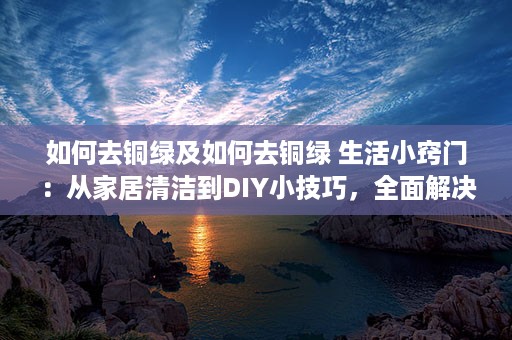 如何去铜绿及如何去铜绿 生活小窍门：从家居清洁到DIY小技巧，全面解决铜绿问题