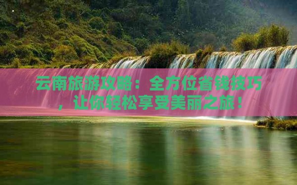 云南旅游攻略：全方位省钱技巧，让你轻松享受美丽之旅！