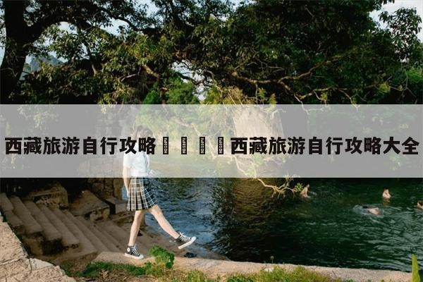 西藏旅游自行攻略西藏旅游自行攻略大全-第1张图片-旅游报价网