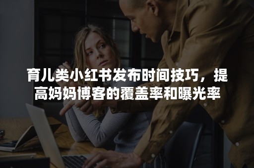 育儿类小红书发布时间技巧，提高妈妈博客的覆盖率和曝光率