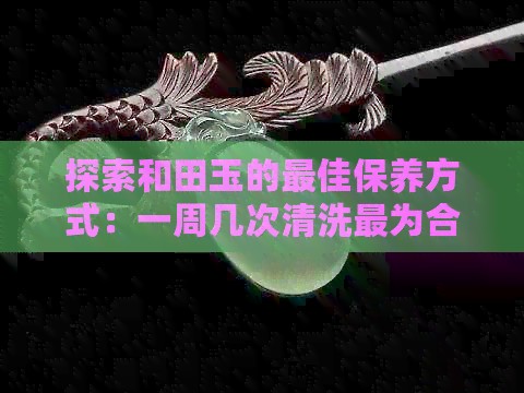 探索和田玉的更佳保养方式：一周几次清洗最为合适？