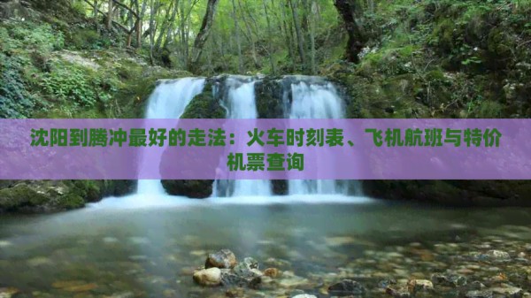 沈阳到腾冲更好的走法：火车时刻表、飞机航班与特价机票查询
