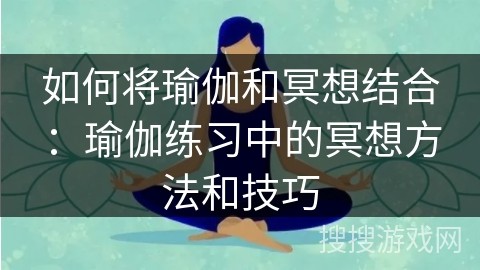 如何将瑜伽和冥想结合：瑜伽练习中的冥想方法和技巧