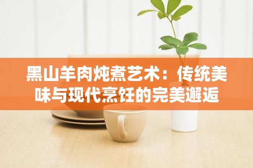 黑山羊肉炖煮艺术：传统美味与现代烹饪的完美邂逅