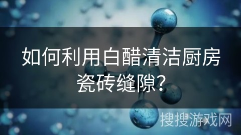 如何利用白醋清洁厨房瓷砖缝隙？