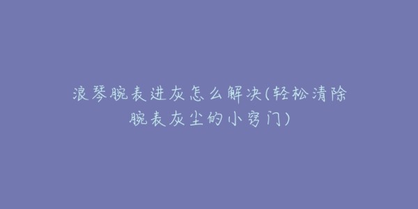 浪琴腕表进灰怎么解决(轻松清除腕表灰尘的小窍门)