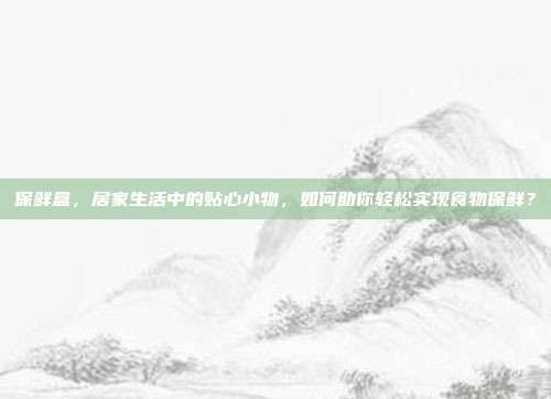 保鲜盒,居家生活中的贴心小物,如何助你轻松实现食物保鲜?