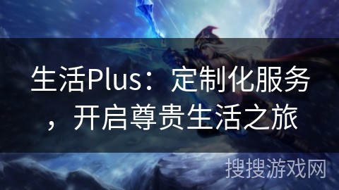 生活Plus：定制化服务，开启尊贵生活之旅