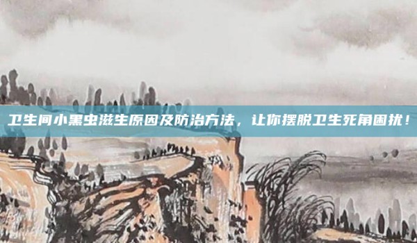 卫生间小黑虫滋生原因及防治方法,让你摆脱卫生死角困扰!