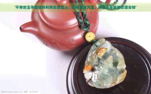 '不带的玉手镯废物利用处理建议，如何变废为宝，闲置玉手镯的合理安排'