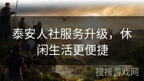 泰安人社服务升级，休闲生活更便捷