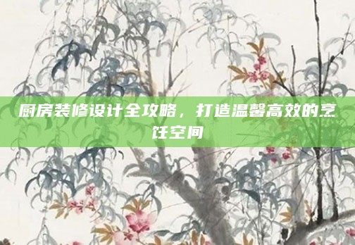 厨房装修设计全攻略，打造温馨高效的烹饪空间