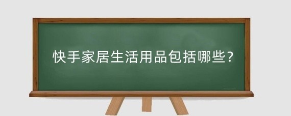 快手家居生活用品包括哪些？快手上卖家居用品怎么带货的？