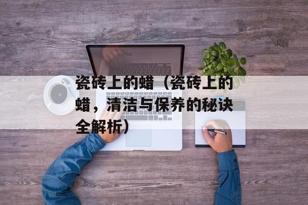 瓷砖上的蜡（瓷砖上的蜡，清洁与保养的秘诀全解析）