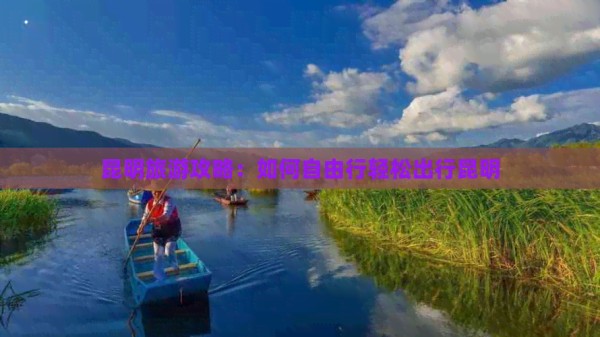 昆明旅游攻略：如何自由行轻松出行昆明