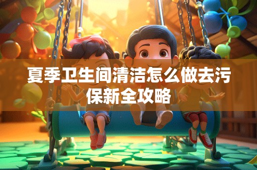 夏季卫生间清洁怎么做去污保新全攻略