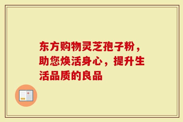 东方购物灵芝孢子粉，助您焕活身心，提升生活品质的良品