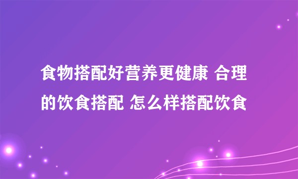 食物搭配好营养更健康 合理的饮食搭配 怎么样搭配饮食