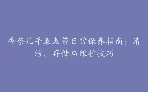 香奈儿手表表带日常保养指南：清洁、存储与维护技巧