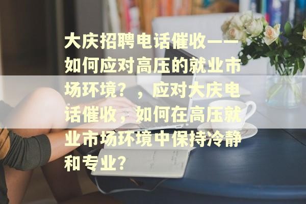 大庆招聘电话催收——如何应对高压的就业市场环境？，应对大庆电话催收，如何在高压就业市场环境中保持冷静和专业？