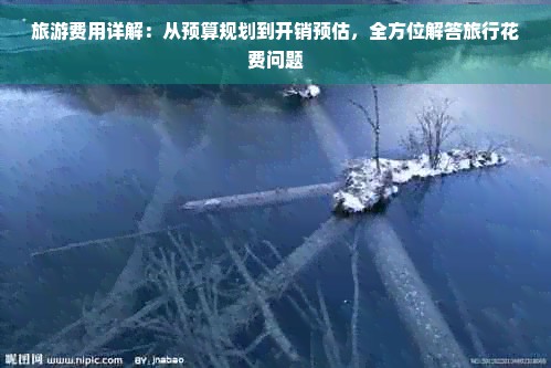 旅游费用详解：从预算规划到开销预估，全方位解答旅行花费问题
