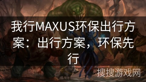 我行MAXUS环保出行方案：出行方案，环保先行