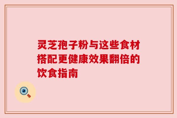 灵芝孢子粉与这些食材搭配更健康效果翻倍的饮食指南