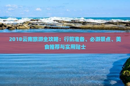 2018云南旅游全攻略：行前准备、必游景点、美食推荐与实用贴士