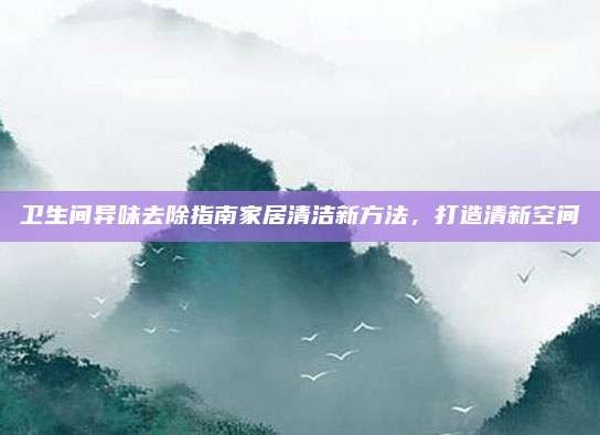 卫生间异味去除指南家居清洁新方法,打造清新空间