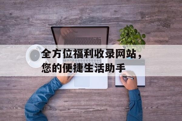 全方位福利收录网站，您的便捷生活助手