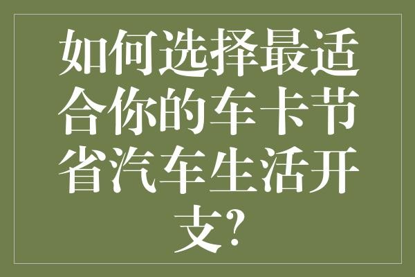 如何选择最适合你的车卡节省汽车生活开支？