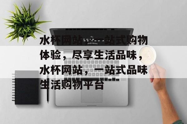 水杯网站，一站式购物体验，尽享生活品味，水杯网站，一站式品味生活购物平台