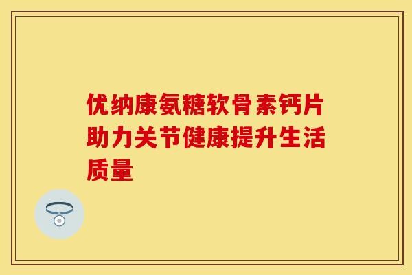 优纳康氨糖软骨素钙片助力关节健康提升生活质量