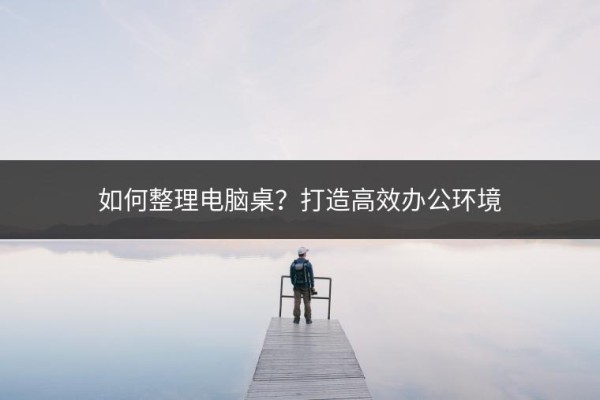 如何整理电脑桌？打造高效办公环境