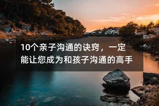 10个亲子沟通的诀窍,一定能让您成为和孩子沟通的高手