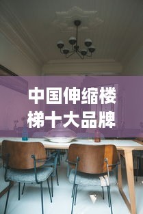中国伸缩楼梯十大品牌，为您的家居生活带来便捷与安全