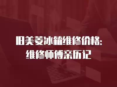旧美菱冰箱维修价格：维修师傅亲历记