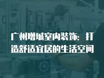 广州增城室内装饰：打造舒适宜居的生活空间