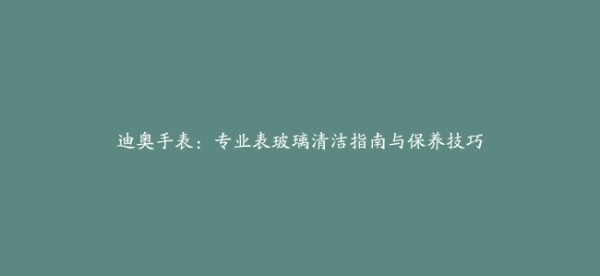 迪奥手表：专业表玻璃清洁指南与保养技巧