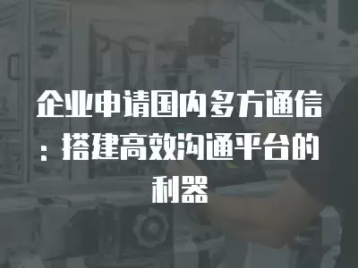 企业申请国内多方通信: 搭建高效沟通平台的利器