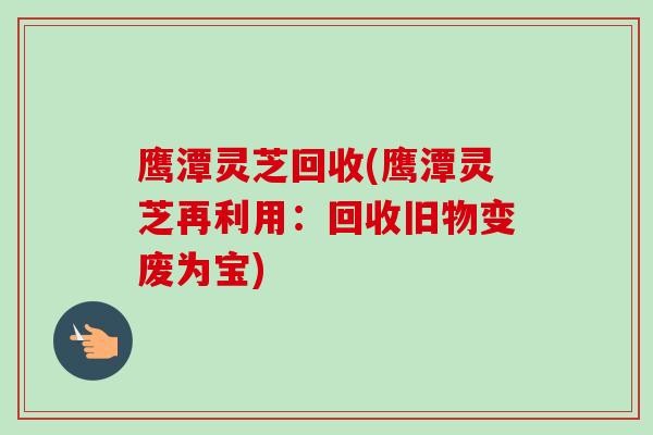 鹰潭灵芝回收(鹰潭灵芝再利用：回收旧物变废为宝)