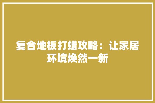 复合地板打蜡攻略：让家居环境焕然一新 现代风格装饰