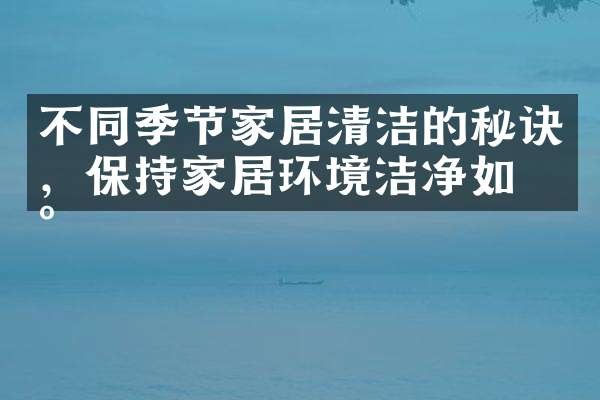 不同季节家居清洁的秘诀，保持家居环境洁净如新