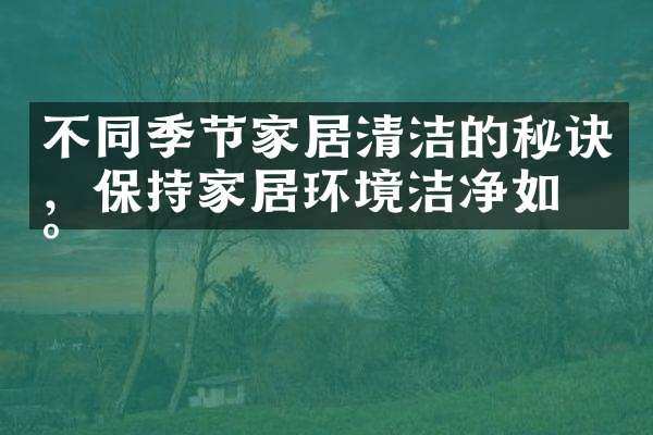 不同季节家居清洁的秘诀，保持家居环境洁净如新