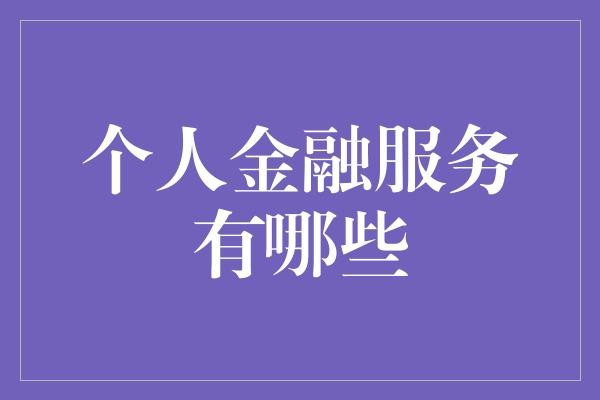  个人金融服务有哪些？理财知识你不得不知！