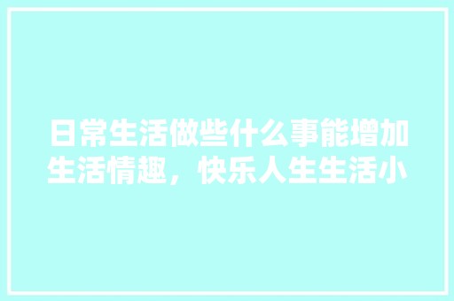 日常生活做些什么事能增加生活情趣，快乐人生生活小常识有哪些内容。 职业技能