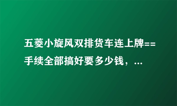 五菱小旋风双排货车连上牌==手续全部搞好要多少钱，{不包括驾驶证的}其他全部算起。运营的？