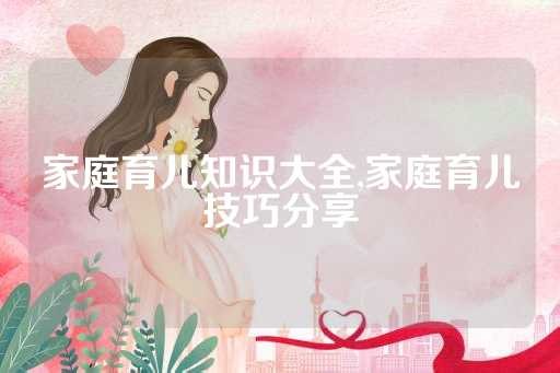 家庭育儿知识大全,家庭育儿技巧分享