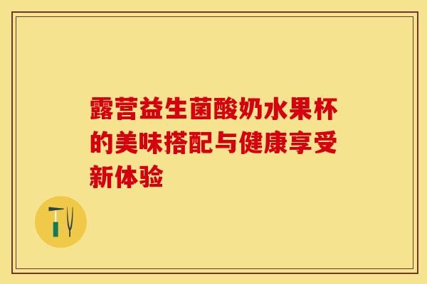 露营益生菌酸奶水果杯的美味搭配与健康享受新体验