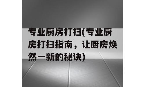 专业厨房打扫(专业厨房打扫指南，让厨房焕然一新的秘诀)